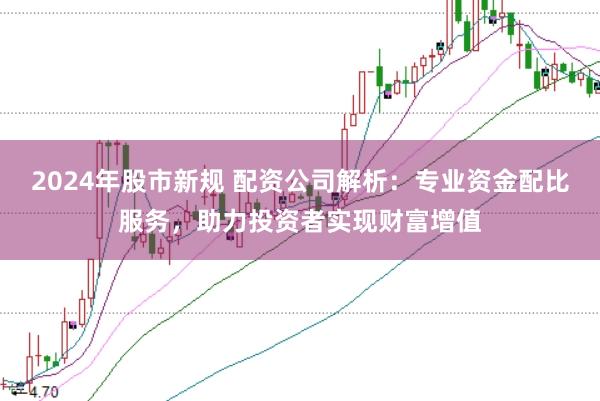 2024年股市新规 配资公司解析：专业资金配比服务，助力投资者实现财富增值