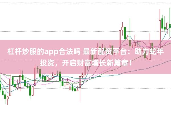 杠杆炒股的app合法吗 最新配资平台：助力蛇年投资，开启财富增长新篇章！