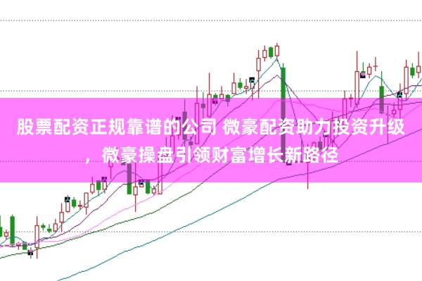 股票配资正规靠谱的公司 微豪配资助力投资升级，微豪操盘引领财富增长新路径