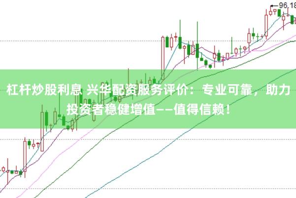 杠杆炒股利息 兴华配资服务评价：专业可靠，助力投资者稳健增值——值得信赖！