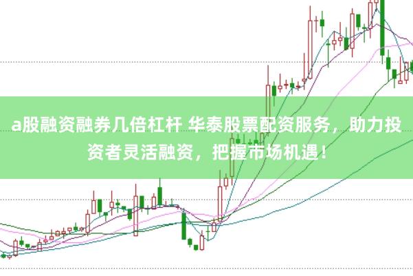 a股融资融券几倍杠杆 华泰股票配资服务，助力投资者灵活融资，把握市场机遇！