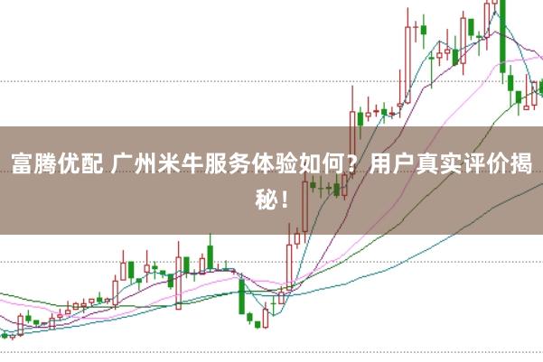富腾优配 广州米牛服务体验如何？用户真实评价揭秘！