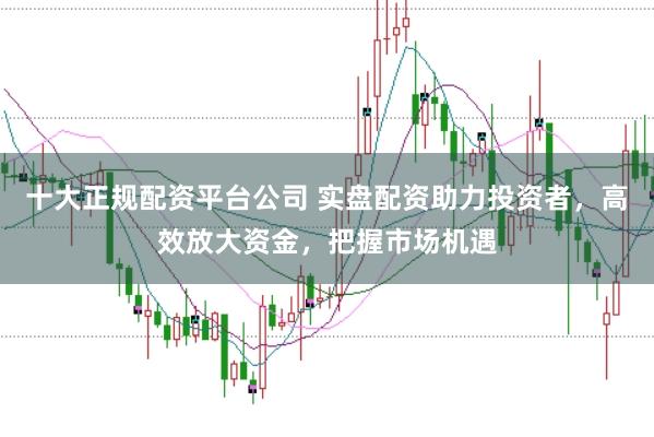 十大正规配资平台公司 实盘配资助力投资者，高效放大资金，把握市场机遇