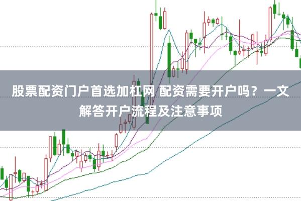 股票配资门户首选加杠网 配资需要开户吗？一文解答开户流程及注意事项