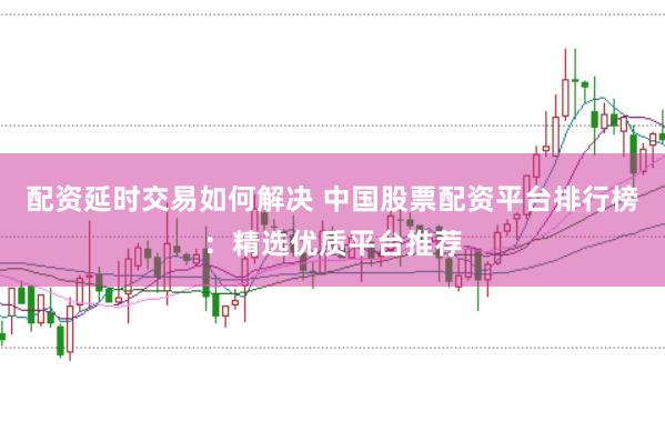 配资延时交易如何解决 中国股票配资平台排行榜：精选优质平台推荐