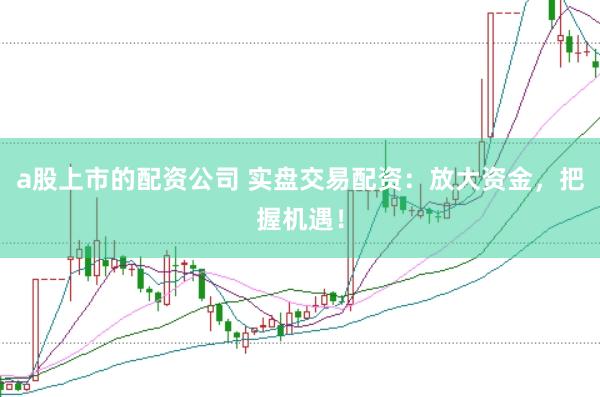 a股上市的配资公司 实盘交易配资：放大资金，把握机遇！