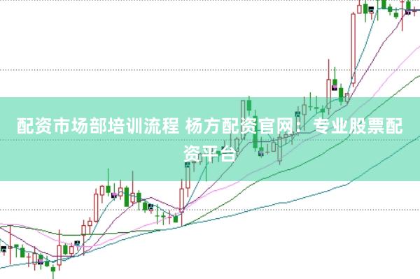 配资市场部培训流程 杨方配资官网：专业股票配资平台
