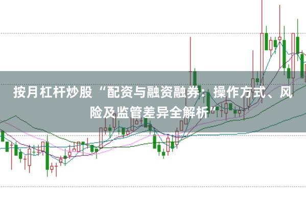 按月杠杆炒股 “配资与融资融券：操作方式、风险及监管差异全解析”