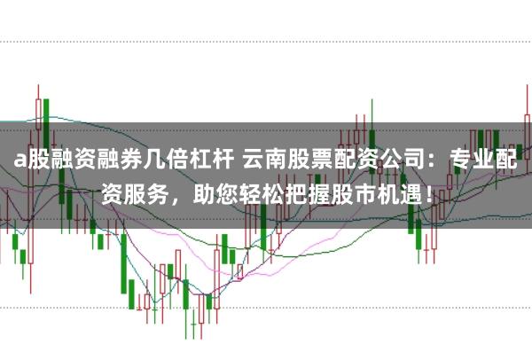 a股融资融券几倍杠杆 云南股票配资公司：专业配资服务，助您轻松把握股市机遇！