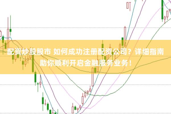 配资炒股股市 如何成功注册配资公司？详细指南助你顺利开启金融服务业务！