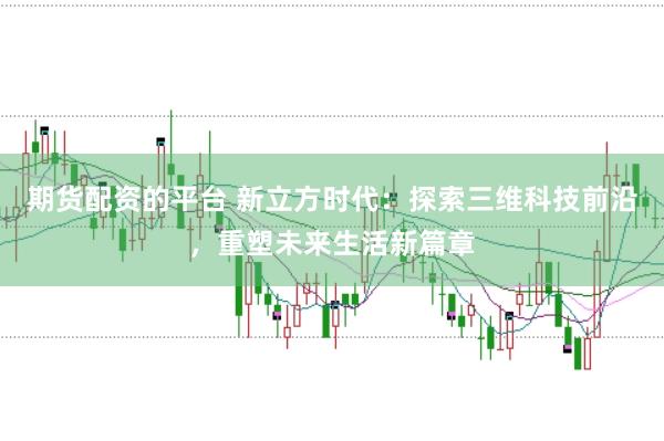 期货配资的平台 新立方时代：探索三维科技前沿，重塑未来生活新篇章