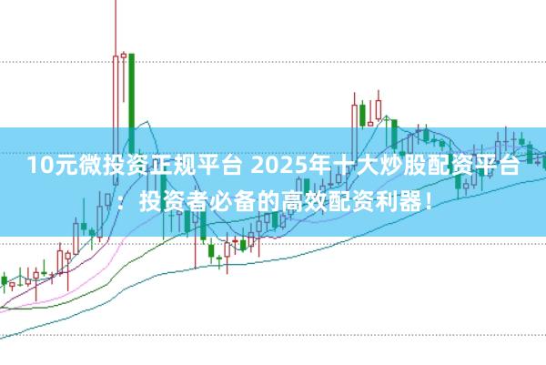 10元微投资正规平台 2025年十大炒股配资平台：投资者必备的高效配资利器！