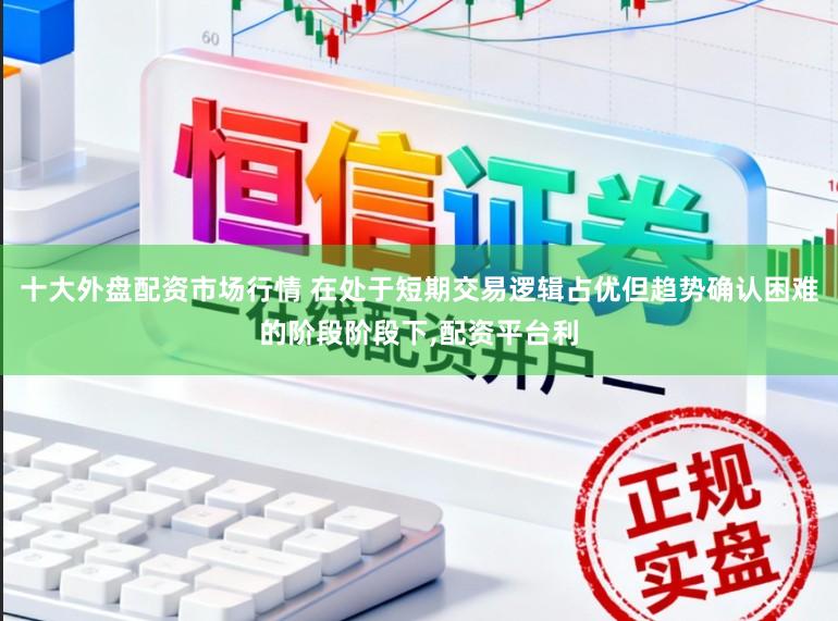 十大外盘配资市场行情 在处于短期交易逻辑占优但趋势确认困难的阶段阶段下，配资平台利