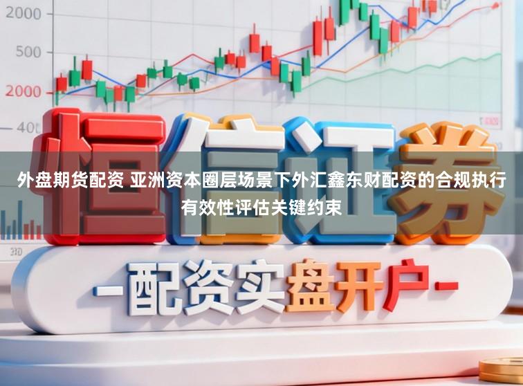 外盘期货配资 亚洲资本圈层场景下外汇鑫东财配资的合规执行有效性评估关键约束