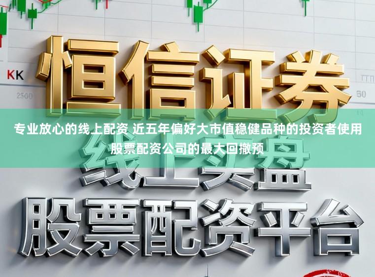 专业放心的线上配资 近五年偏好大市值稳健品种的投资者使用股票配资公司的最大回撤预