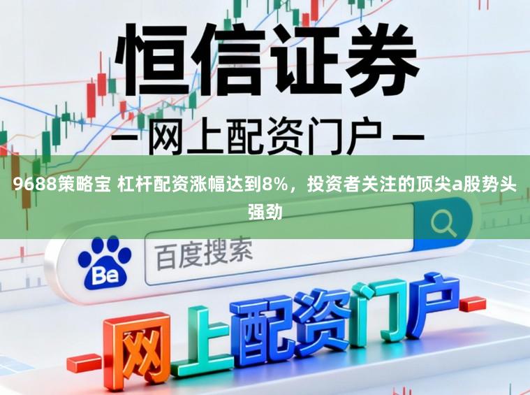 9688策略宝 杠杆配资涨幅达到8%，投资者关注的顶尖a股势头强劲