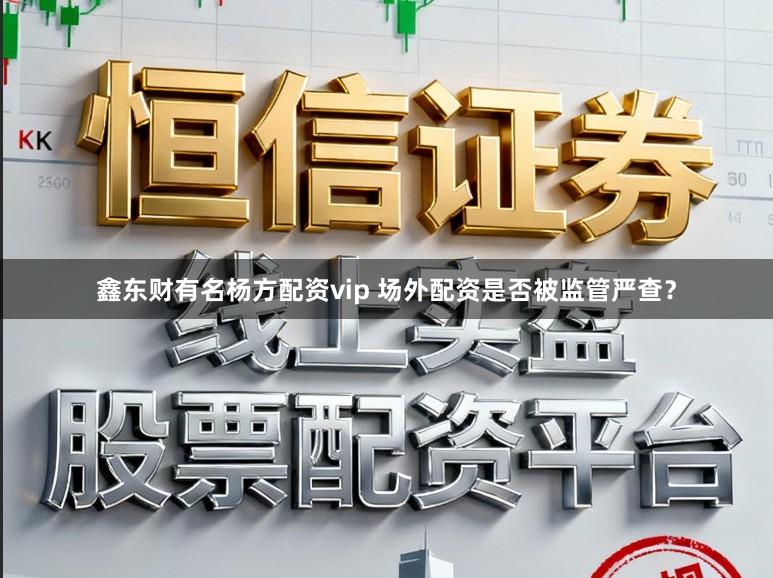 鑫东财有名杨方配资vip 场外配资是否被监管严查？